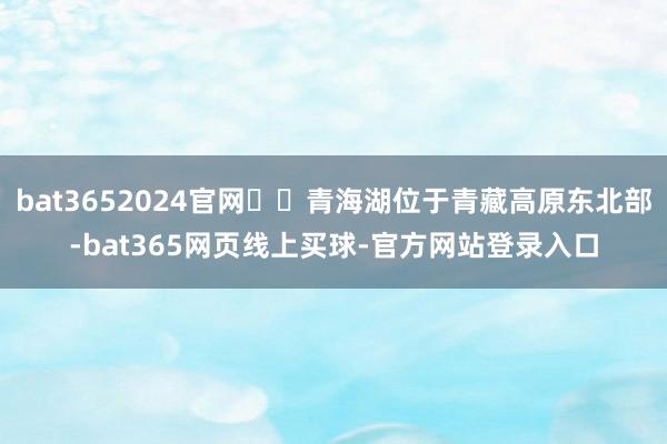 bat3652024官网  青海湖位于青藏高原东北部-bat365网页线上买球-官方网站登录入口