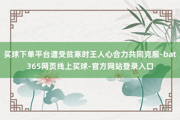 买球下单平台遭受贫寒时王人心合力共同克服-bat365网页线上买球-官方网站登录入口