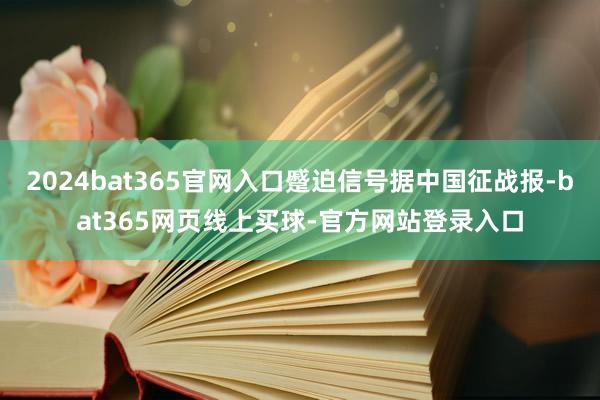 2024bat365官网入口蹙迫信号据中国征战报-bat365网页线上买球-官方网站登录入口