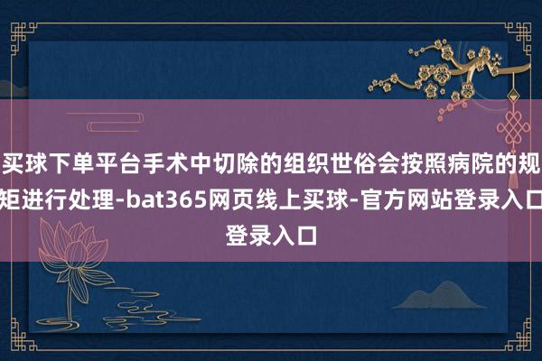 买球下单平台手术中切除的组织世俗会按照病院的规矩进行处理-bat365网页线上买球-官方网站登录入口