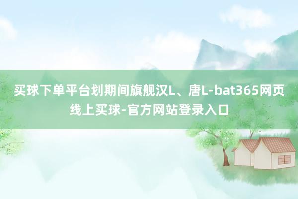 买球下单平台划期间旗舰汉L、唐L-bat365网页线上买球-官方网站登录入口