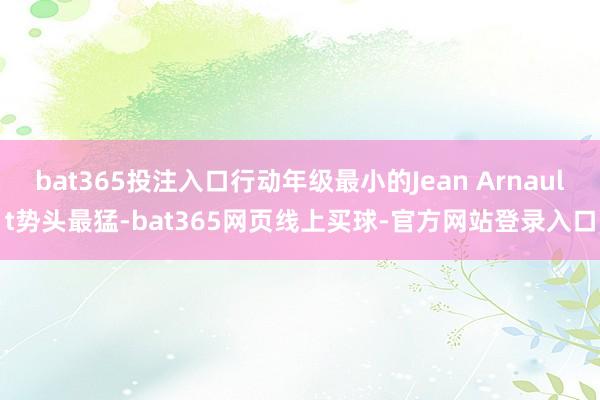 bat365投注入口行动年级最小的Jean Arnault势头最猛-bat365网页线上买球-官方网站登录入口
