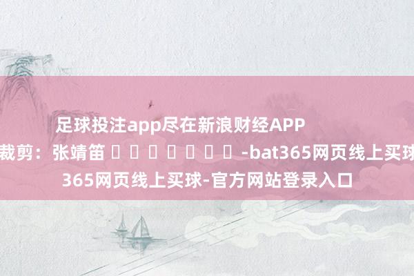 足球投注app尽在新浪财经APP            						连累裁剪：张靖笛 							-bat365网页线上买球-官方网站登录入口
