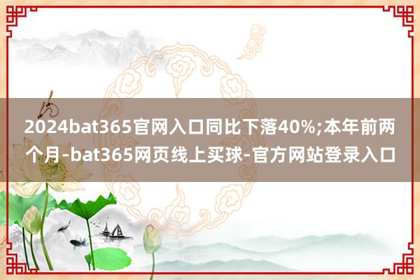 2024bat365官网入口同比下落40%;本年前两个月-bat365网页线上买球-官方网站登录入口