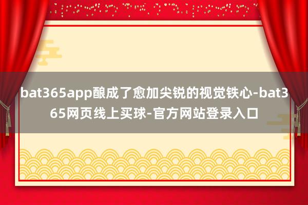 bat365app酿成了愈加尖锐的视觉铁心-bat365网页线上买球-官方网站登录入口