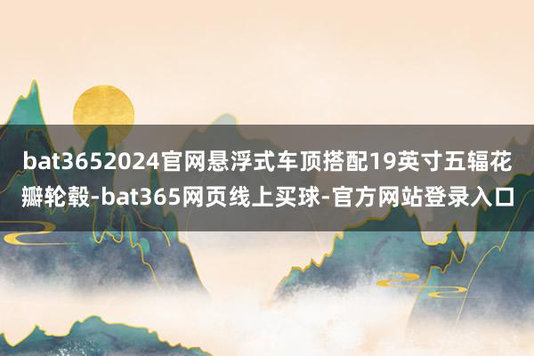 bat3652024官网悬浮式车顶搭配19英寸五辐花瓣轮毂-bat365网页线上买球-官方网站登录入口