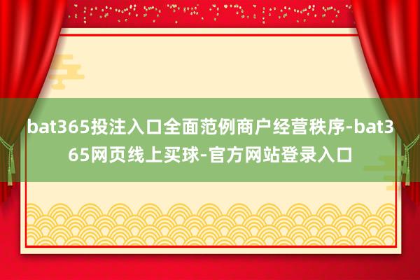 bat365投注入口全面范例商户经营秩序-bat365网页线上买球-官方网站登录入口