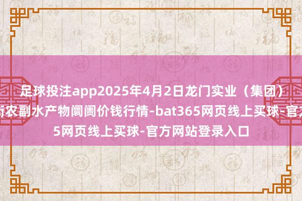 足球投注app2025年4月2日龙门实业(集团)有限公司西三街农副水产物阛阓价钱行情-bat365网页线上买球-官方网站登录入口