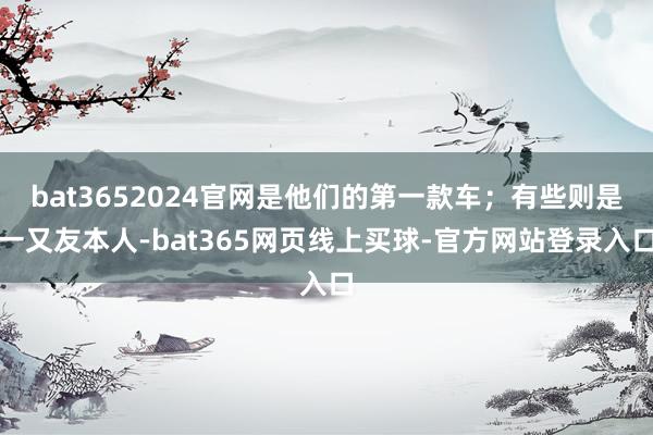 bat3652024官网是他们的第一款车；有些则是一又友本人-bat365网页线上买球-官方网站登录入口
