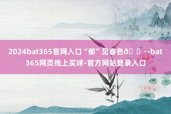 2024bat365官网入口“郁”见春色🌷-bat365网页线上买球-官方网站登录入口