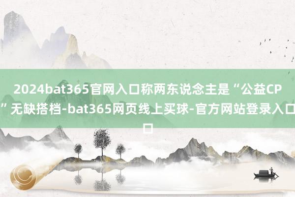 2024bat365官网入口称两东说念主是“公益CP”无缺搭档-bat365网页线上买球-官方网站登录入口