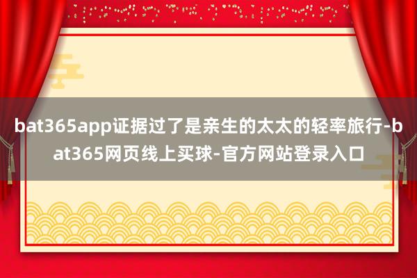 bat365app证据过了是亲生的太太的轻率旅行-bat365网页线上买球-官方网站登录入口