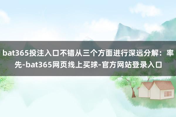 bat365投注入口不错从三个方面进行深远分解：率先-bat365网页线上买球-官方网站登录入口