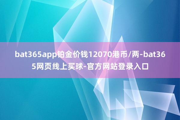 bat365app铂金价钱12070港币/两-bat365网页线上买球-官方网站登录入口