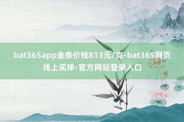 bat365app金条价钱813元/克-bat365网页线上买球-官方网站登录入口