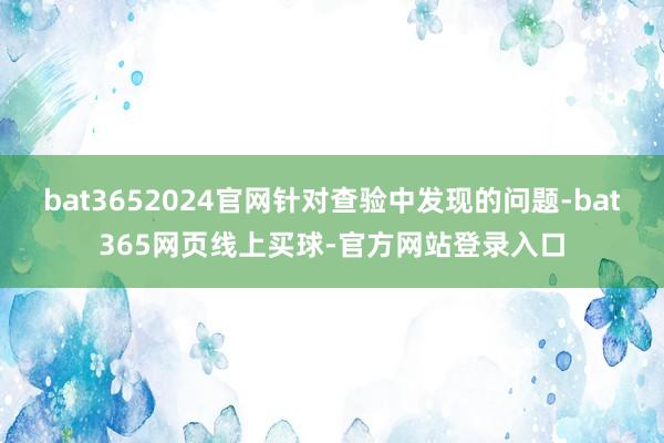 bat3652024官网针对查验中发现的问题-bat365网页线上买球-官方网站登录入口