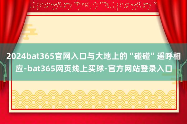 2024bat365官网入口与大地上的“碰碰”遥呼相应-bat365网页线上买球-官方网站登录入口