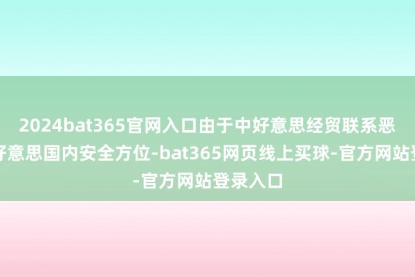 2024bat365官网入口由于中好意思经贸联系恶化以及好意思国内安全方位-bat365网页线上买球-官方网站登录入口