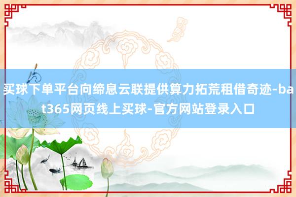 买球下单平台向缔息云联提供算力拓荒租借奇迹-bat365网页线上买球-官方网站登录入口