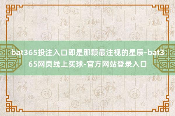 bat365投注入口即是那颗最注视的星辰-bat365网页线上买球-官方网站登录入口