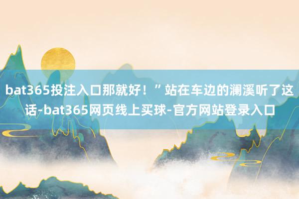 bat365投注入口那就好！”站在车边的澜溪听了这话-bat365网页线上买球-官方网站登录入口