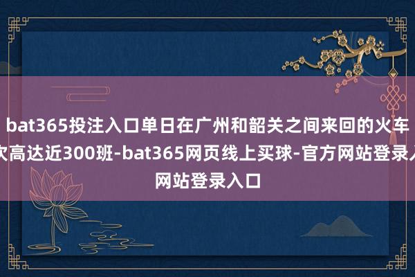 bat365投注入口单日在广州和韶关之间来回的火车车次高达近300班-bat365网页线上买球-官方网站登录入口