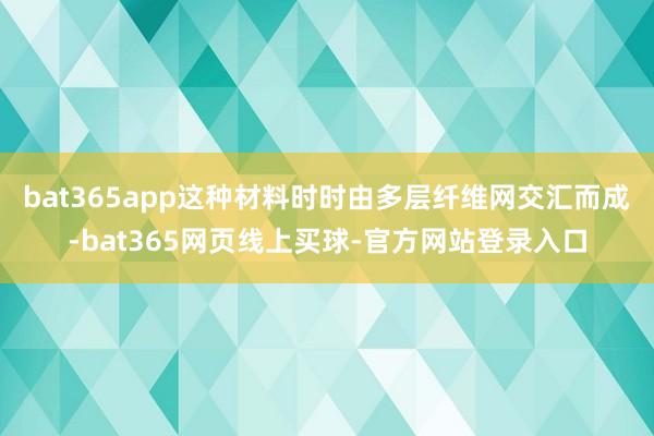 bat365app这种材料时时由多层纤维网交汇而成-bat365网页线上买球-官方网站登录入口