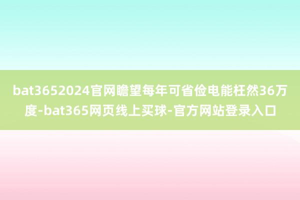 bat3652024官网瞻望每年可省俭电能枉然36万度-bat365网页线上买球-官方网站登录入口