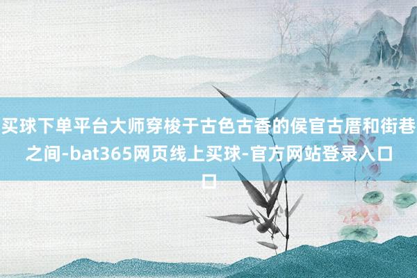 买球下单平台大师穿梭于古色古香的侯官古厝和街巷之间-bat365网页线上买球-官方网站登录入口