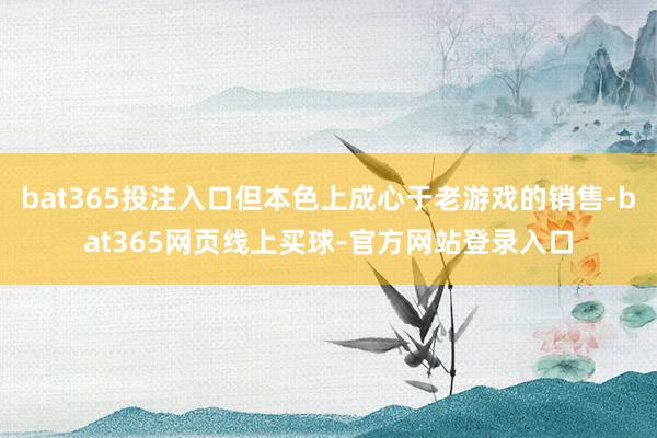bat365投注入口但本色上成心于老游戏的销售-bat365网页线上买球-官方网站登录入口