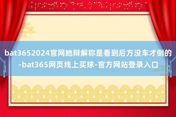 bat3652024官网她辩解称是看到后方没车才倒的-bat365网页线上买球-官方网站登录入口