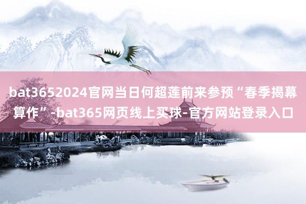 bat3652024官网当日何超莲前来参预“春季揭幕算作”-bat365网页线上买球-官方网站登录入口