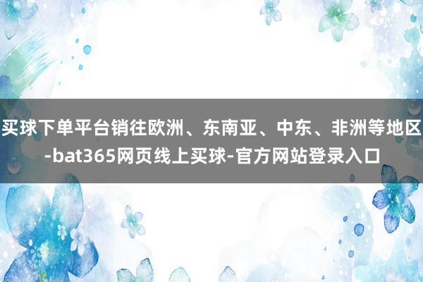 买球下单平台销往欧洲、东南亚、中东、非洲等地区-bat365网页线上买球-官方网站登录入口