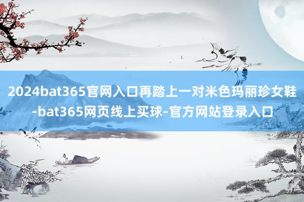 2024bat365官网入口再踏上一对米色玛丽珍女鞋-bat365网页线上买球-官方网站登录入口