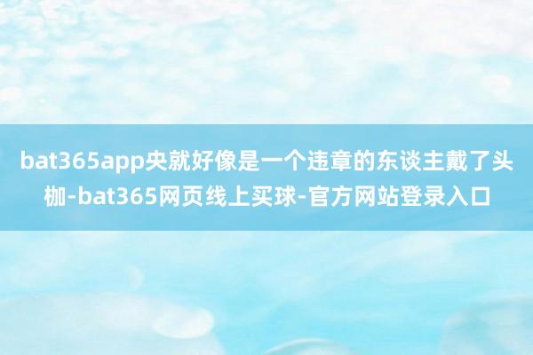 bat365app央就好像是一个违章的东谈主戴了头枷-bat365网页线上买球-官方网站登录入口