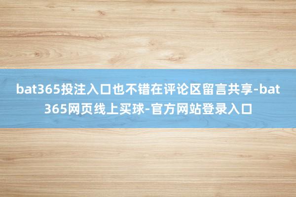 bat365投注入口也不错在评论区留言共享-bat365网页线上买球-官方网站登录入口