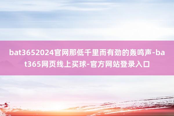 bat3652024官网那低千里而有劲的轰鸣声-bat365网页线上买球-官方网站登录入口