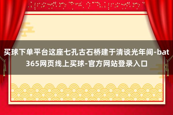 买球下单平台这座七孔古石桥建于清谈光年间-bat365网页线上买球-官方网站登录入口