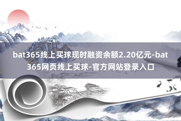 bat365线上买球现时融资余额2.20亿元-bat365网页线上买球-官方网站登录入口