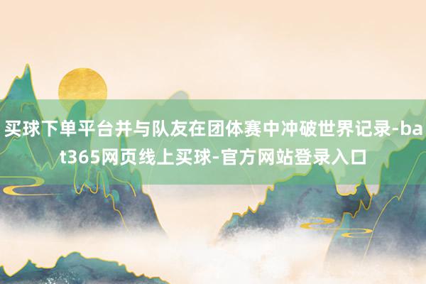 买球下单平台并与队友在团体赛中冲破世界记录-bat365网页线上买球-官方网站登录入口