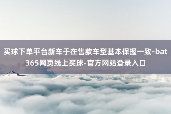 买球下单平台新车于在售款车型基本保握一致-bat365网页线上买球-官方网站登录入口