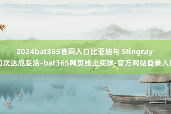 2024bat365官网入口比亚迪与 Stingray 初次达成妥洽-bat365网页线上买球-官方网站登录入口
