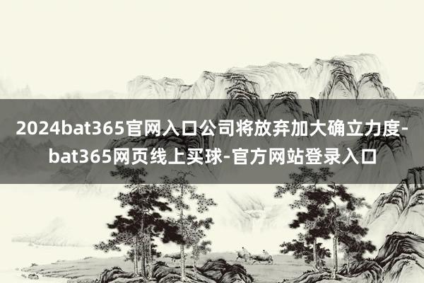2024bat365官网入口公司将放弃加大确立力度-bat365网页线上买球-官方网站登录入口