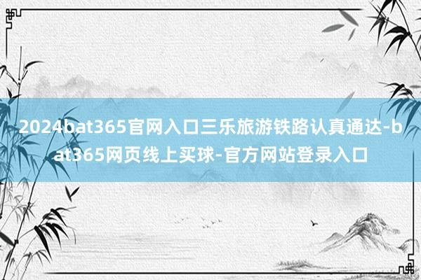 2024bat365官网入口三乐旅游铁路认真通达-bat365网页线上买球-官方网站登录入口