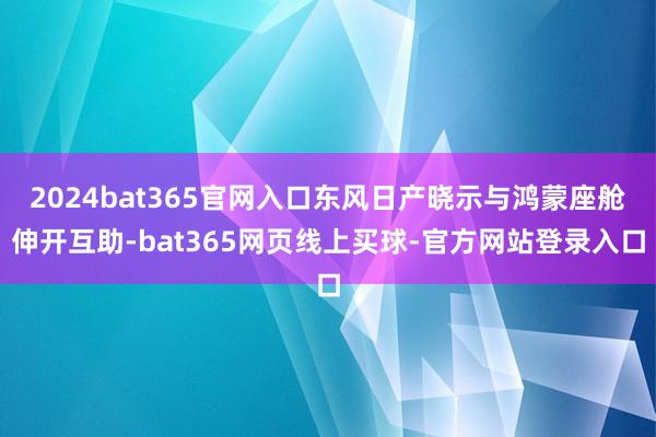 2024bat365官网入口东风日产晓示与鸿蒙座舱伸开互助-bat365网页线上买球-官方网站登录入口