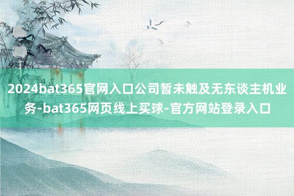 2024bat365官网入口公司暂未触及无东谈主机业务-bat365网页线上买球-官方网站登录入口