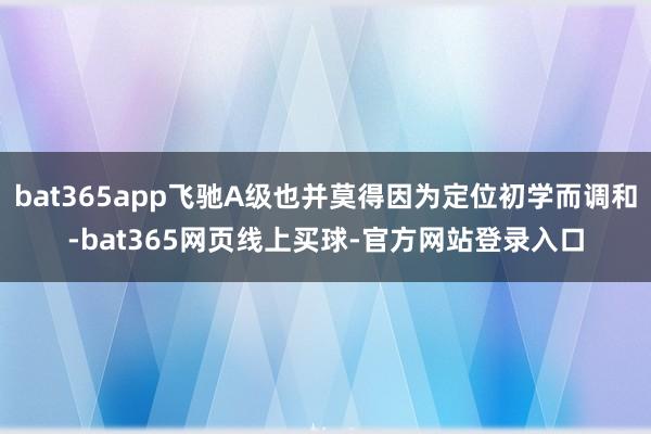 bat365app飞驰A级也并莫得因为定位初学而调和-bat365网页线上买球-官方网站登录入口
