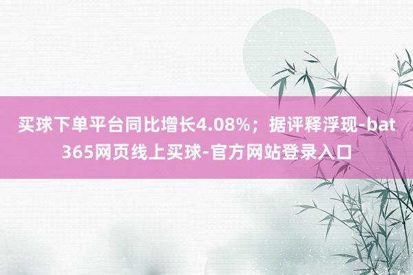 买球下单平台同比增长4.08%；据评释浮现-bat365网页线上买球-官方网站登录入口