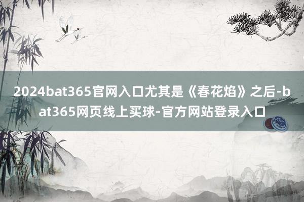 2024bat365官网入口尤其是《春花焰》之后-bat365网页线上买球-官方网站登录入口