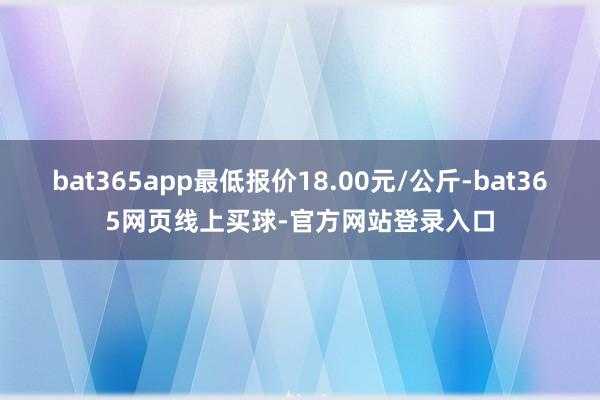 bat365app最低报价18.00元/公斤-bat365网页线上买球-官方网站登录入口
